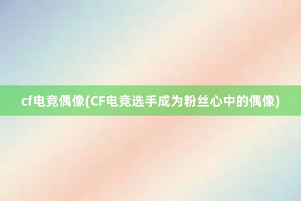 cf电竞偶像(CF电竞选手成为粉丝心中的偶像)