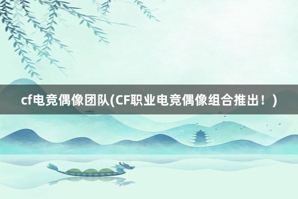 cf电竞偶像团队(CF职业电竞偶像组合推出！)