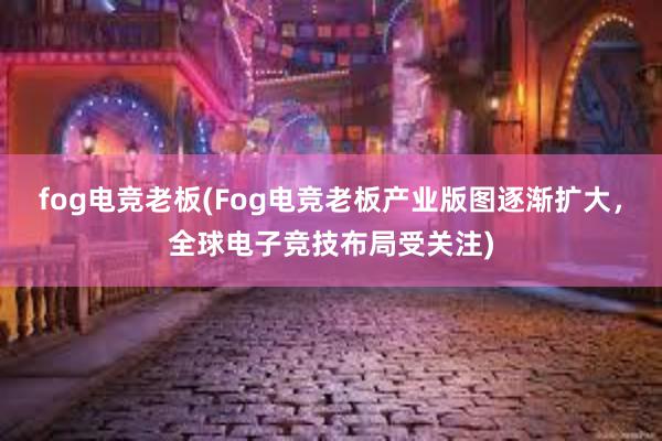 fog电竞老板(Fog电竞老板产业版图逐渐扩大，全球电子竞技布局受关注)