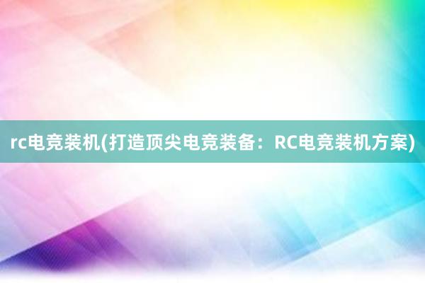 rc电竞装机(打造顶尖电竞装备：RC电竞装机方案)