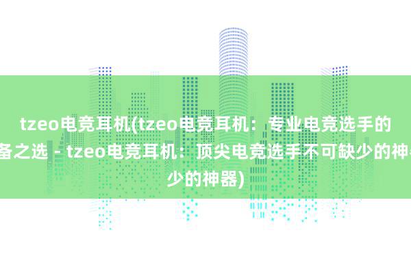 tzeo电竞耳机(tzeo电竞耳机：专业电竞选手的必备之选 - tzeo电竞耳机：顶尖电竞选手不可缺少的神器)