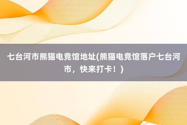 七台河市熊猫电竞馆地址(熊猫电竞馆落户七台河市，快来打卡！)