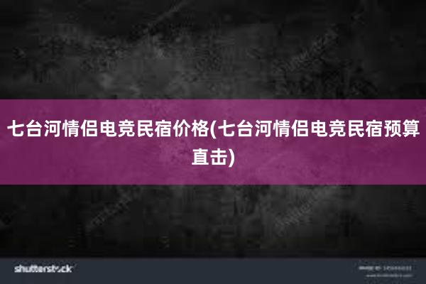 七台河情侣电竞民宿价格(七台河情侣电竞民宿预算直击)