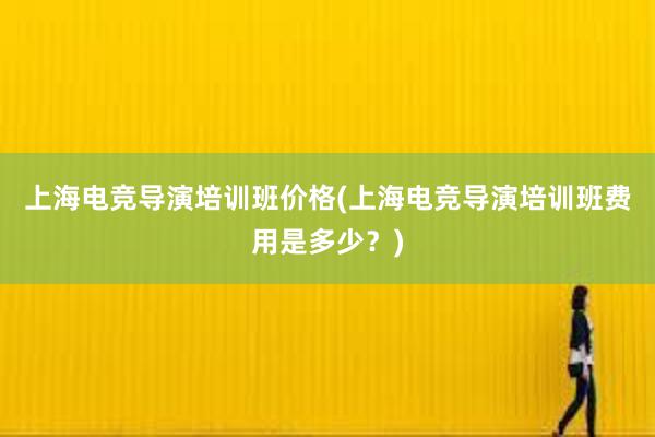 上海电竞导演培训班价格(上海电竞导演培训班费用是多少？)