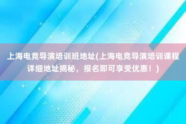 上海电竞导演培训班地址(上海电竞导演培训课程详细地址揭秘，报名即可享受优惠！)