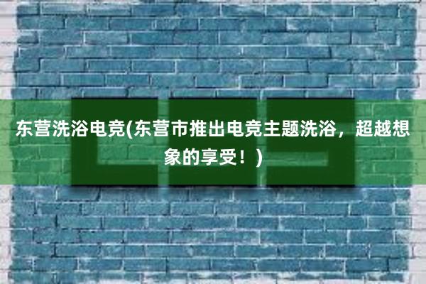 东营洗浴电竞(东营市推出电竞主题洗浴，超越想象的享受！)