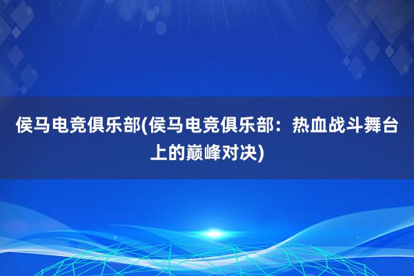 侯马电竞俱乐部(侯马电竞俱乐部：热血战斗舞台上的巅峰对决)