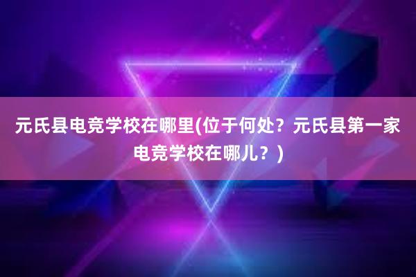 元氏县电竞学校在哪里(位于何处？元氏县第一家电竞学校在哪儿？)