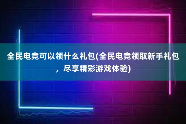 全民电竞可以领什么礼包(全民电竞领取新手礼包，尽享精彩游戏体验)