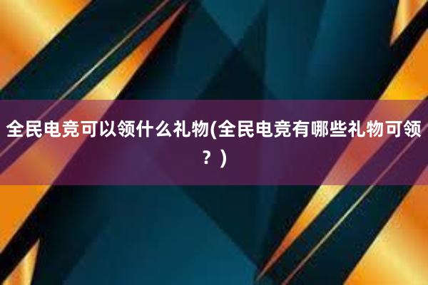 全民电竞可以领什么礼物(全民电竞有哪些礼物可领？)