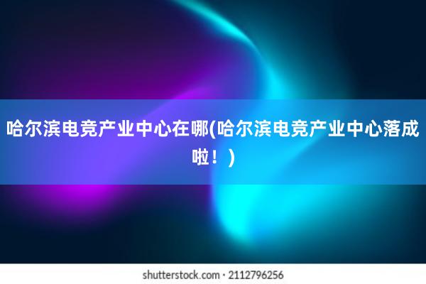 哈尔滨电竞产业中心在哪(哈尔滨电竞产业中心落成啦！)