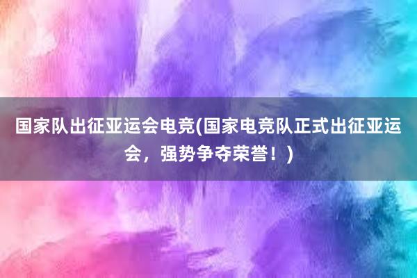 国家队出征亚运会电竞(国家电竞队正式出征亚运会，强势争夺荣誉！)