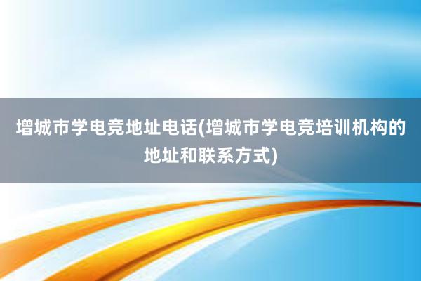 增城市学电竞地址电话(增城市学电竞培训机构的地址和联系方式)