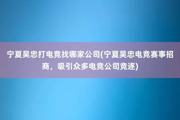 宁夏吴忠打电竞找哪家公司(宁夏吴忠电竞赛事招商，吸引众多电竞公司竞逐)