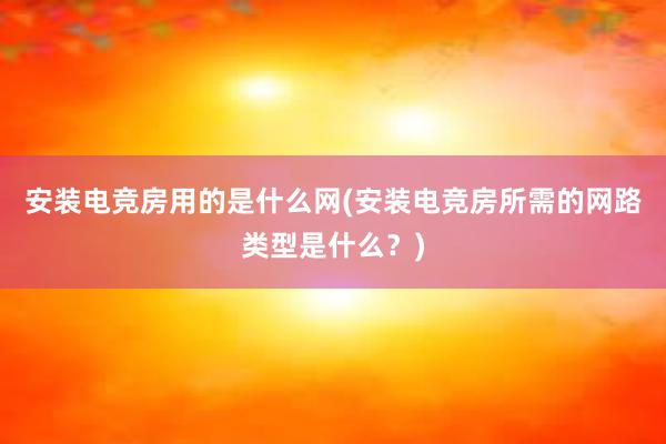 安装电竞房用的是什么网(安装电竞房所需的网路类型是什么？)