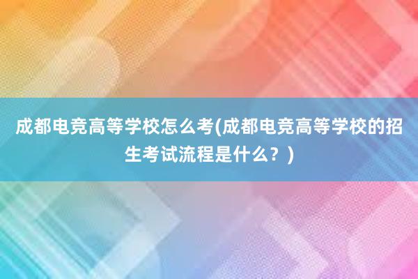 成都电竞高等学校怎么考(成都电竞高等学校的招生考试流程是什么？)