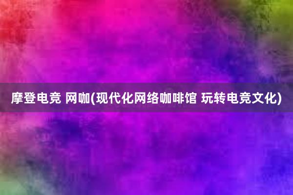 摩登电竞 网咖(现代化网络咖啡馆 玩转电竞文化)