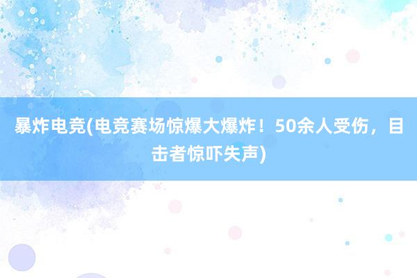 暴炸电竞(电竞赛场惊爆大爆炸！50余人受伤，目击者惊吓失声)