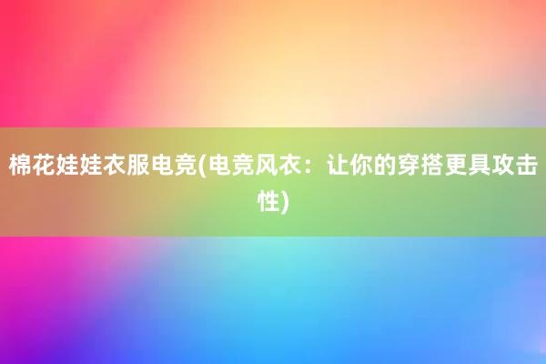 棉花娃娃衣服电竞(电竞风衣：让你的穿搭更具攻击性)