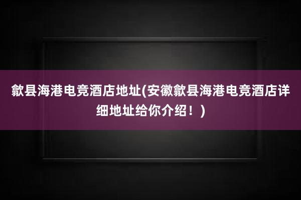 歙县海港电竞酒店地址(安徽歙县海港电竞酒店详细地址给你介绍！)