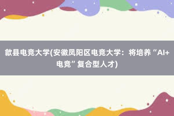 歙县电竞大学(安徽凤阳区电竞大学：将培养“AI+电竞”复合型人才)