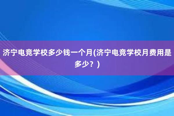 济宁电竞学校多少钱一个月(济宁电竞学校月费用是多少？)