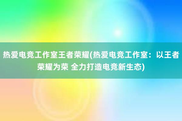 热爱电竞工作室王者荣耀(热爱电竞工作室：以王者荣耀为荣 全力打造电竞新生态)