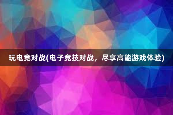 玩电竞对战(电子竞技对战，尽享高能游戏体验)