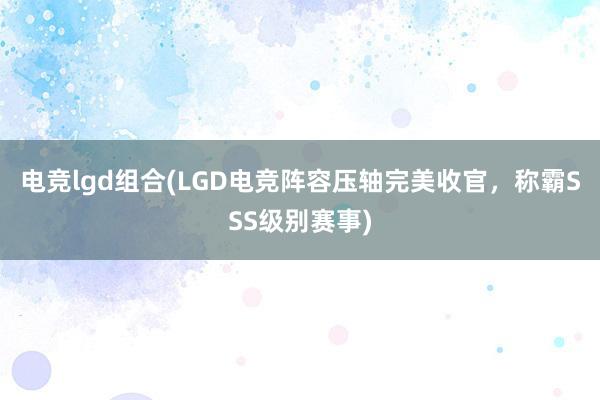 电竞lgd组合(LGD电竞阵容压轴完美收官，称霸SSS级别赛事)