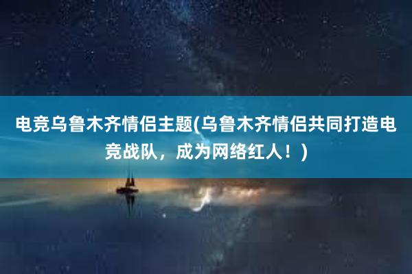 电竞乌鲁木齐情侣主题(乌鲁木齐情侣共同打造电竞战队，成为网络红人！)