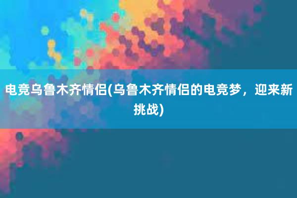 电竞乌鲁木齐情侣(乌鲁木齐情侣的电竞梦，迎来新挑战)