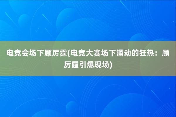 电竞会场下顾厉霆(电竞大赛场下涌动的狂热：顾厉霆引爆现场)