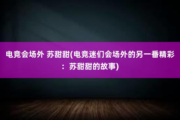 电竞会场外 苏甜甜(电竞迷们会场外的另一番精彩：苏甜甜的故事)