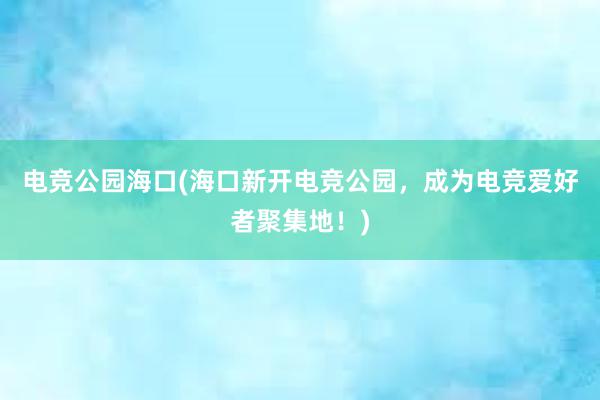 电竞公园海口(海口新开电竞公园，成为电竞爱好者聚集地！)