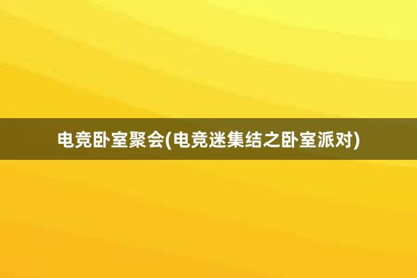 电竞卧室聚会(电竞迷集结之卧室派对)