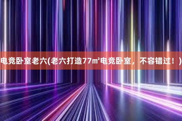 电竞卧室老六(老六打造77㎡电竞卧室，不容错过！)