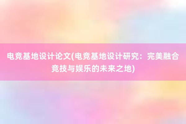 电竞基地设计论文(电竞基地设计研究：完美融合竞技与娱乐的未来之地)