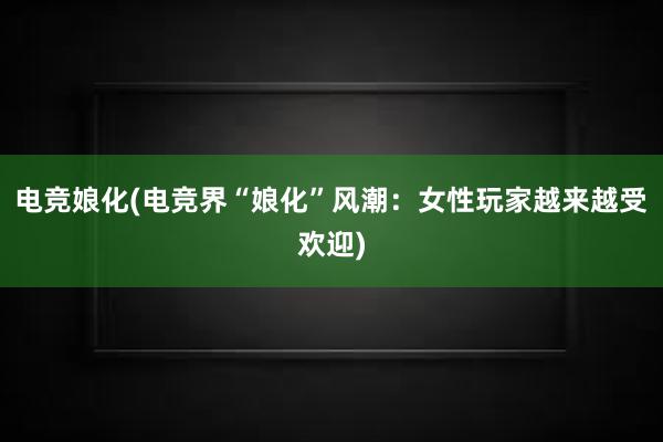 电竞娘化(电竞界“娘化”风潮：女性玩家越来越受欢迎)