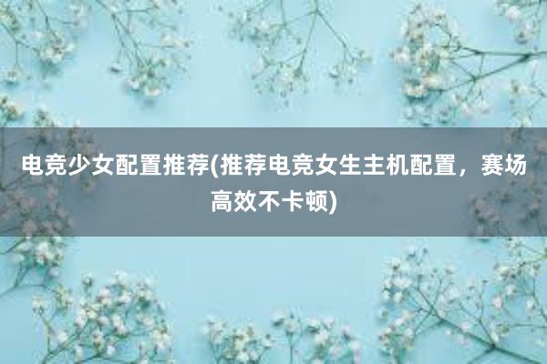 电竞少女配置推荐(推荐电竞女生主机配置，赛场高效不卡顿)