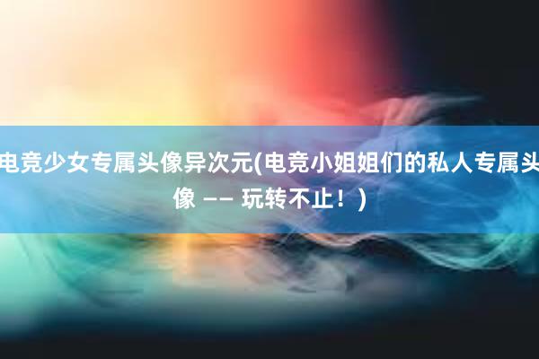 电竞少女专属头像异次元(电竞小姐姐们的私人专属头像 —— 玩转不止！)