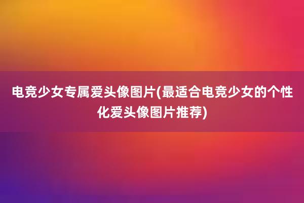 电竞少女专属爱头像图片(最适合电竞少女的个性化爱头像图片推荐)