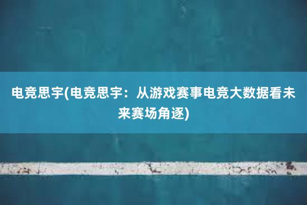 电竞思宇(电竞思宇：从游戏赛事电竞大数据看未来赛场角逐)