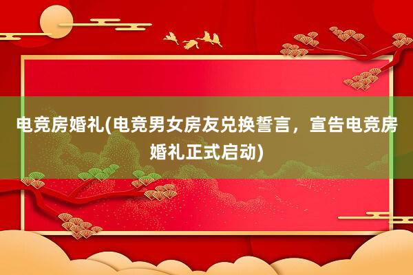 电竞房婚礼(电竞男女房友兑换誓言，宣告电竞房婚礼正式启动)