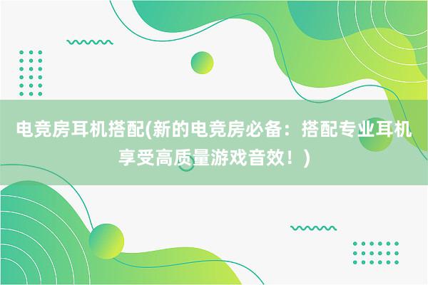 电竞房耳机搭配(新的电竞房必备：搭配专业耳机享受高质量游戏音效！)