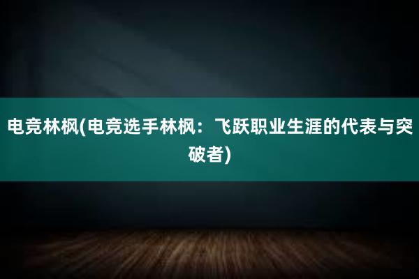 电竞林枫(电竞选手林枫：飞跃职业生涯的代表与突破者)