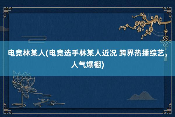 电竞林某人(电竞选手林某人近况 跨界热播综艺，人气爆棚)