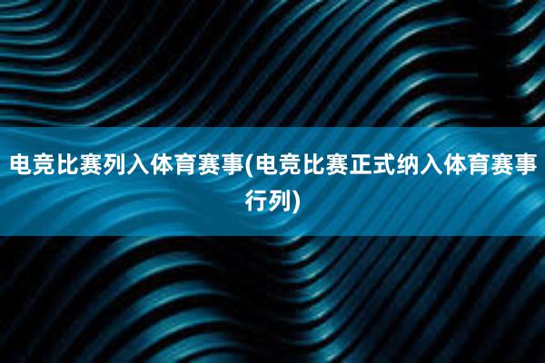 电竞比赛列入体育赛事(电竞比赛正式纳入体育赛事行列)