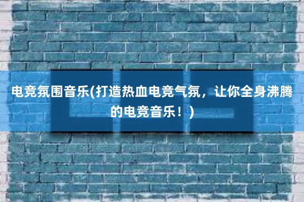 电竞氛围音乐(打造热血电竞气氛，让你全身沸腾的电竞音乐！)