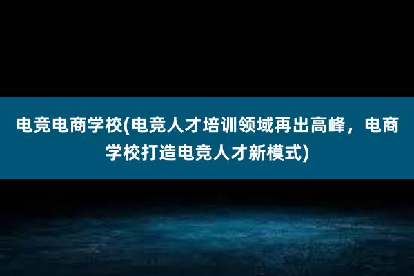 电竞电商学校(电竞人才培训领域再出高峰，电商学校打造电竞人才新模式)