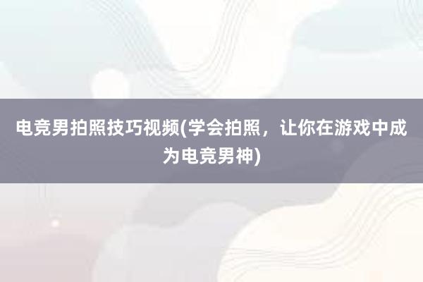 电竞男拍照技巧视频(学会拍照，让你在游戏中成为电竞男神)